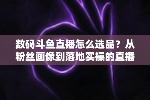 数码斗鱼直播怎么选品？从粉丝画像到落地实操的直播带货选品全攻略