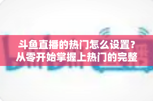 斗鱼直播的热门怎么设置？从零开始掌握上热门的完整攻略与实用技巧