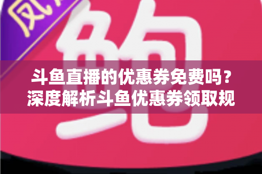 斗鱼直播的优惠券免费吗？深度解析斗鱼优惠券领取规则与实用省钱攻略