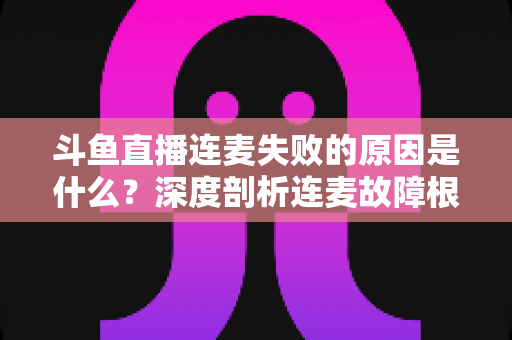 斗鱼直播连麦失败的原因是什么？深度剖析连麦故障根源与高效解决方法全攻略