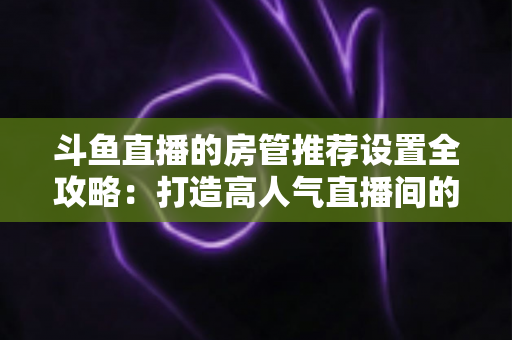 斗鱼直播的房管推荐设置全攻略：打造高人气直播间的必备管理指南