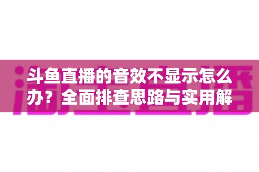 斗鱼直播的音效不显示怎么办？全面排查思路与实用解决方案一网打尽