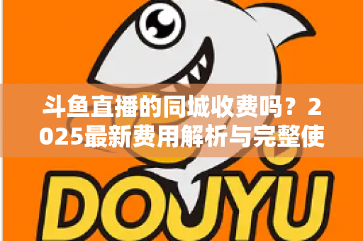 斗鱼直播的同城收费吗？2025最新费用解析与完整使用指南一网打尽