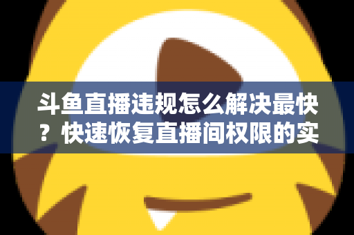 斗鱼直播违规怎么解决最快？快速恢复直播间权限的实用指南