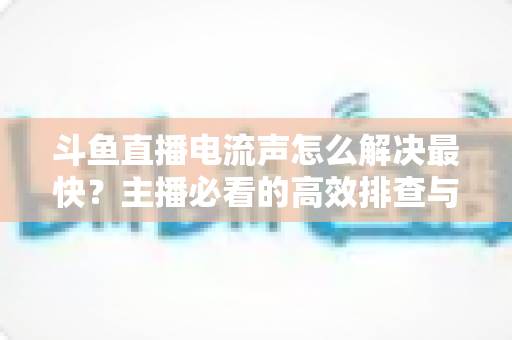 斗鱼直播电流声怎么解决最快?主播必看的高效排查与处理全攻略 斗鱼直播电流声怎么解决最快?主播必看的高效排查与处理全攻略