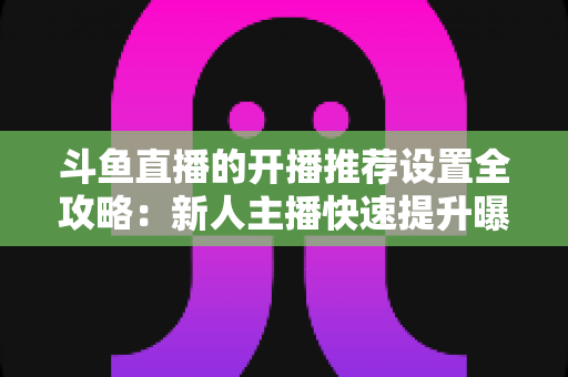 斗鱼直播的开播推荐设置全攻略：新人主播快速提升曝光与流量的实战指南