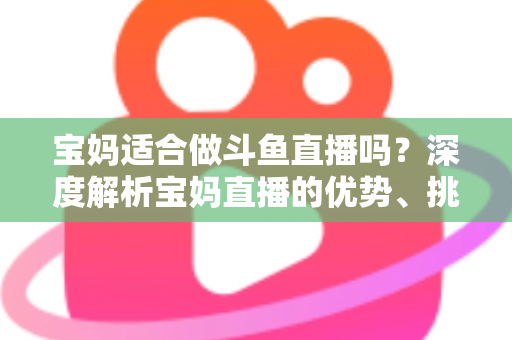 宝妈适合做斗鱼直播吗？深度解析宝妈直播的优势、挑战与实操建议