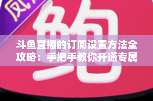 斗鱼直播的订阅设置方法全攻略：手把手教你开通专属特权，轻松支持心仪主播