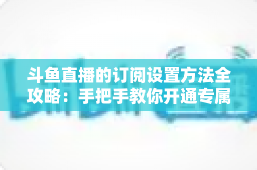 斗鱼直播的订阅设置方法全攻略：手把手教你开通专属特权，轻松支持心仪主播