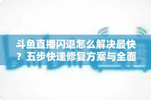 斗鱼直播闪退怎么解决最快？五步快速修复方案与全面排查指南助你畅享直播