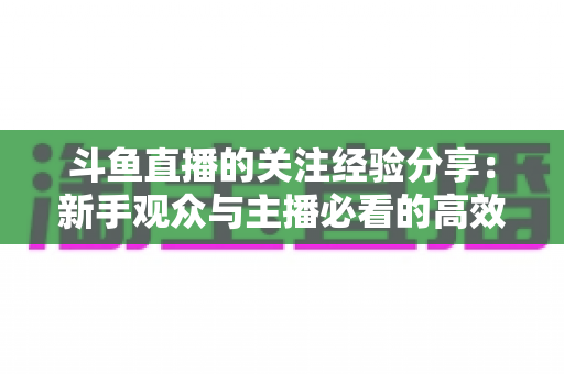 斗鱼直播的关注经验分享：新手观众与主播必看的高效涨粉指南