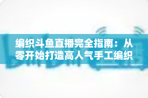 编织斗鱼直播完全指南：从零开始打造高人气手工编织直播间