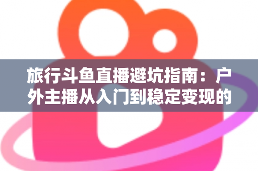 旅行斗鱼直播避坑指南：户外主播从入门到稳定变现的全流程避雷手册