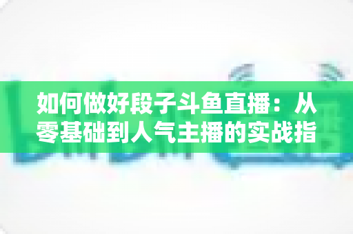 如何做好段子斗鱼直播：从零基础到人气主播的实战指南