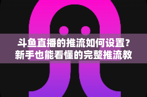 斗鱼直播的推流如何设置？新手也能看懂的完整推流教程与画质优化指南