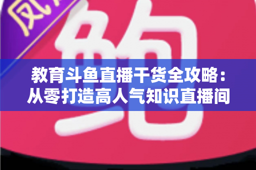 教育斗鱼直播干货全攻略:从零打造高人气知识直播间的实战技巧与运营指南 教育斗鱼直播干货全攻略:从零打造高人气知识直播间的实战技巧与运营指南