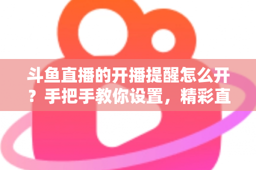 斗鱼直播的开播提醒怎么开？手把手教你设置，精彩直播再也不错过！