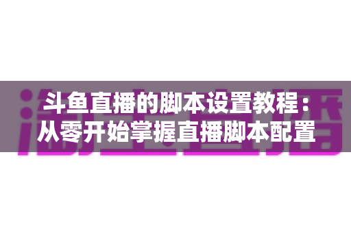 斗鱼直播的脚本设置教程：从零开始掌握直播脚本配置的完整指南