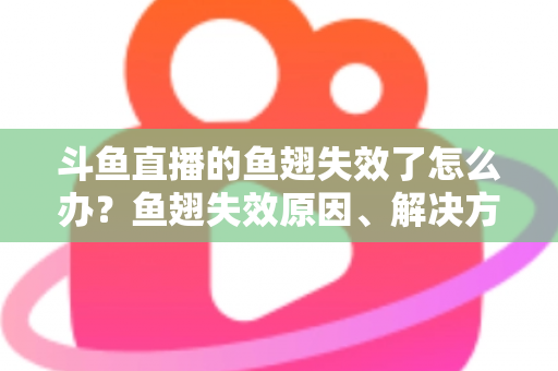 斗鱼直播的鱼翅失效了怎么办？鱼翅失效原因、解决方法与预防技巧全攻略