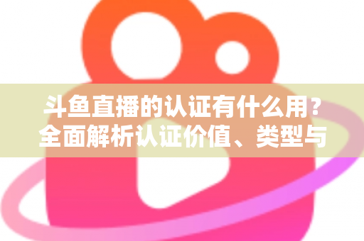 斗鱼直播的认证有什么用？全面解析认证价值、类型与申请流程，助你快速提升账号影响力