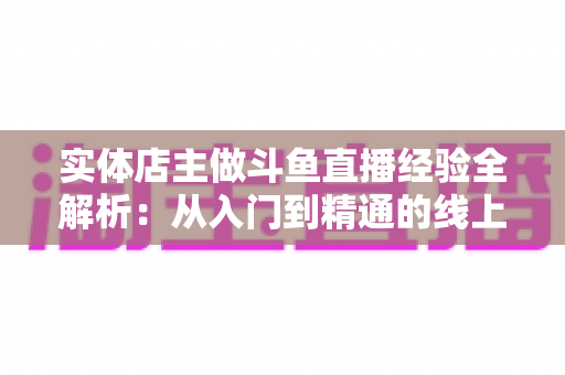 实体店主做斗鱼直播经验全解析：从入门到精通的线上线下引流实战指南
