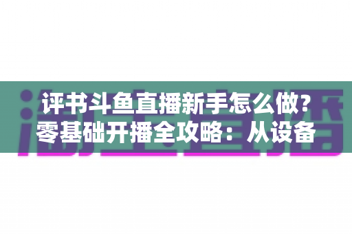 评书斗鱼直播新手怎么做？零基础开播全攻略：从设备准备到涨粉变现的完整指南