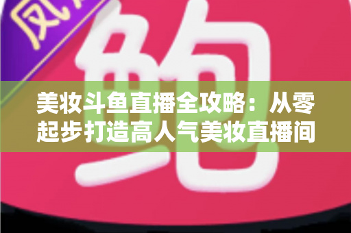 美妆斗鱼直播全攻略：从零起步打造高人气美妆直播间的实战秘籍