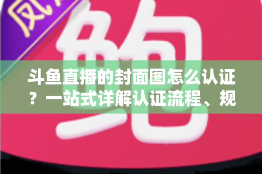 斗鱼直播的封面图怎么认证?一站式详解认证流程、规范要求与实用技巧 斗鱼直播的封面图怎么认证?一站式详解认证流程、规范要求与实用技巧
