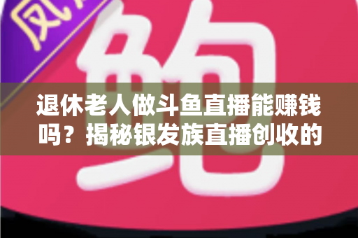 退休老人做斗鱼直播能赚钱吗?揭秘银发族直播创收的真实现状与实用指南 退休老人做斗鱼直播能赚钱吗?揭秘银发族直播创收的真实现状与实用指南