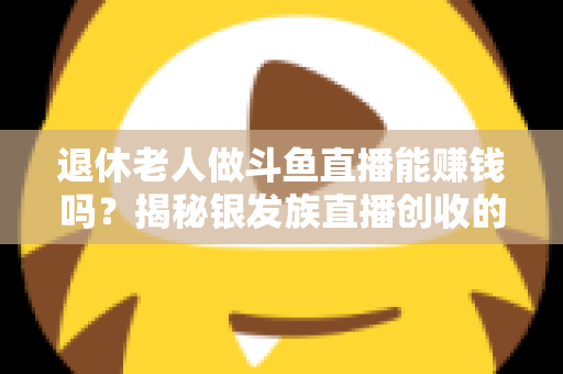 退休老人做斗鱼直播能赚钱吗？揭秘银发族直播创收的真实现状与实用指南