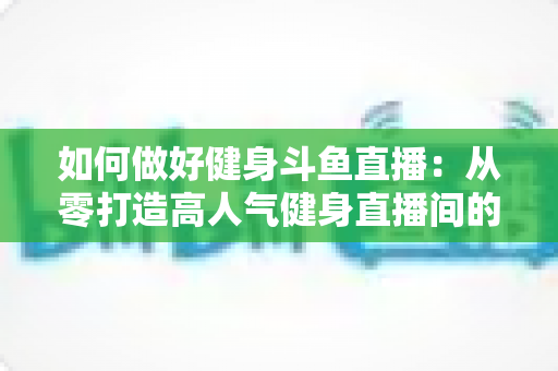 如何做好健身斗鱼直播：从零打造高人气健身直播间的全方位实战指南