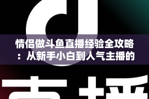 情侣做斗鱼直播经验全攻略：从新手小白到人气主播的实战指南
