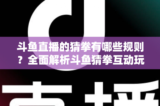 斗鱼直播的猜拳有哪些规则？全面解析斗鱼猜拳互动玩法与参与技巧