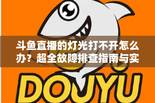 斗鱼直播的灯光打不开怎么办？超全故障排查指南与实用解决方法一览