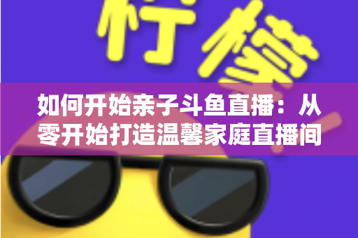 如何开始亲子斗鱼直播：从零开始打造温馨家庭直播间的完整指南