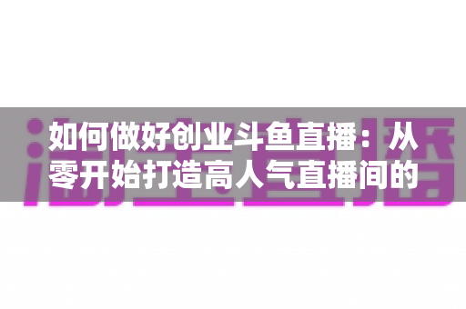 如何做好创业斗鱼直播：从零开始打造高人气直播间的完整实战指南