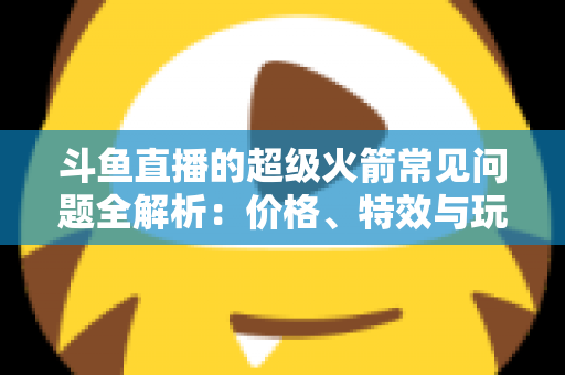 斗鱼直播的超级火箭常见问题全解析：价格、特效与玩法一文读懂