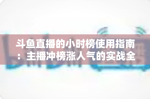 斗鱼直播的小时榜使用指南：主播冲榜涨人气的实战全攻略