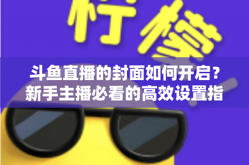 斗鱼直播的封面如何开启？新手主播必看的高效设置指南与人气提升秘诀