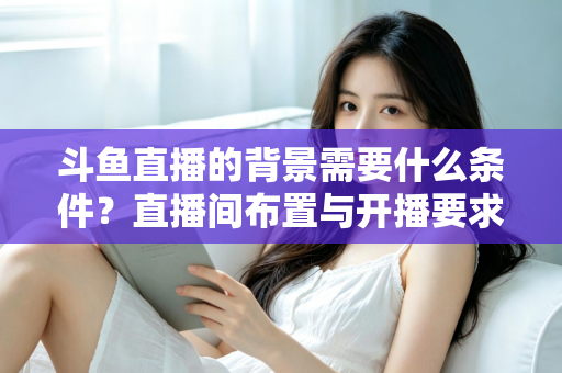 斗鱼直播的背景需要什么条件？直播间布置与开播要求全解析