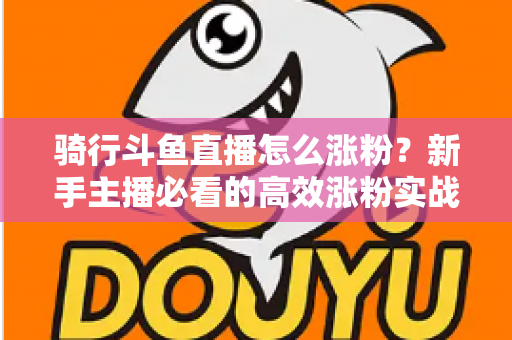 骑行斗鱼直播怎么涨粉？新手主播必看的高效涨粉实战攻略