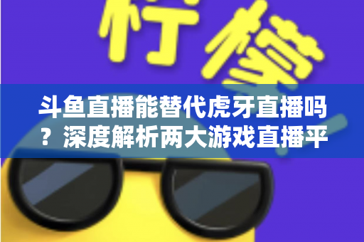 斗鱼直播能替代虎牙直播吗？深度解析两大游戏直播平台的竞争格局与未来走向