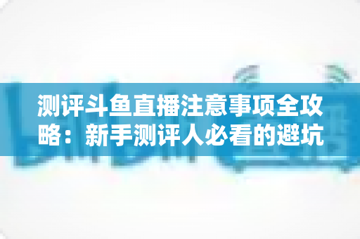 测评斗鱼直播注意事项全攻略：新手测评人必看的避坑指南与实操要点解析