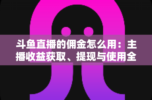 斗鱼直播的佣金怎么用:主播收益获取、提现与使用全攻略 斗鱼直播的佣金怎么用:主播收益获取、提现与使用全攻略