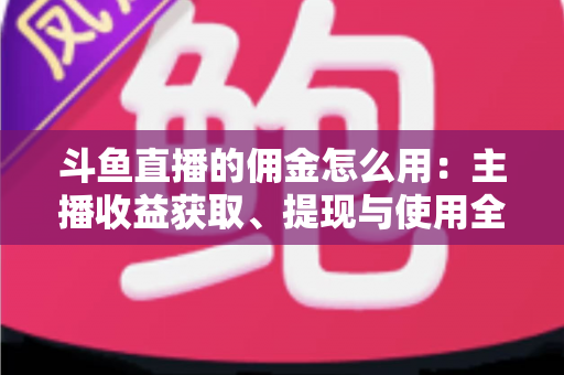 斗鱼直播的佣金怎么用：主播收益获取、提现与使用全攻略