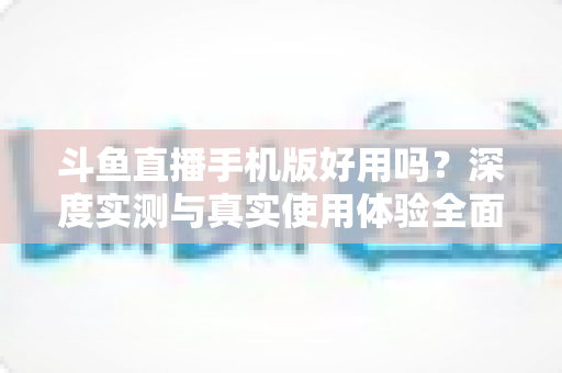 斗鱼直播手机版好用吗？深度实测与真实使用体验全面解析