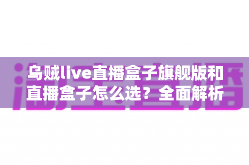 乌贼live直播盒子旗舰版和直播盒子怎么选？全面解析两大版本的差异与最佳选购方案