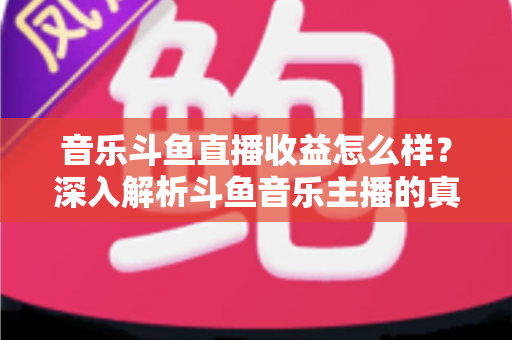 音乐斗鱼直播收益怎么样？深入解析斗鱼音乐主播的真实收入水平与变现路径