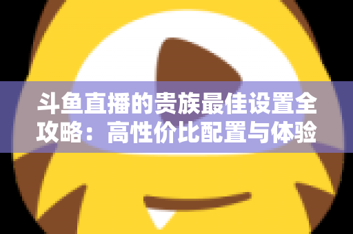 斗鱼直播的贵族最佳设置全攻略:高性价比配置与体验优化完整指南 斗鱼直播的贵族最佳设置全攻略:高性价比配置与体验优化完整指南