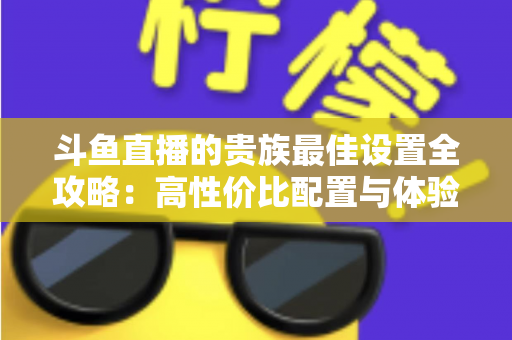 斗鱼直播的贵族最佳设置全攻略：高性价比配置与体验优化完整指南